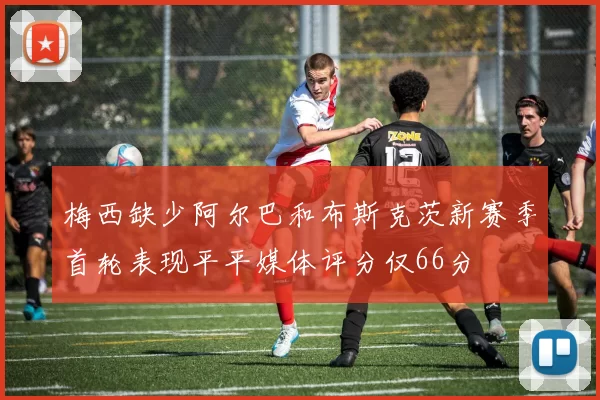梅西缺少阿尔巴和布斯克茨新赛季首轮表现平平媒体评分仅66分