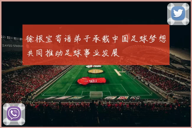 徐根宝寄语弟子承载中国足球梦想共同推动足球事业发展