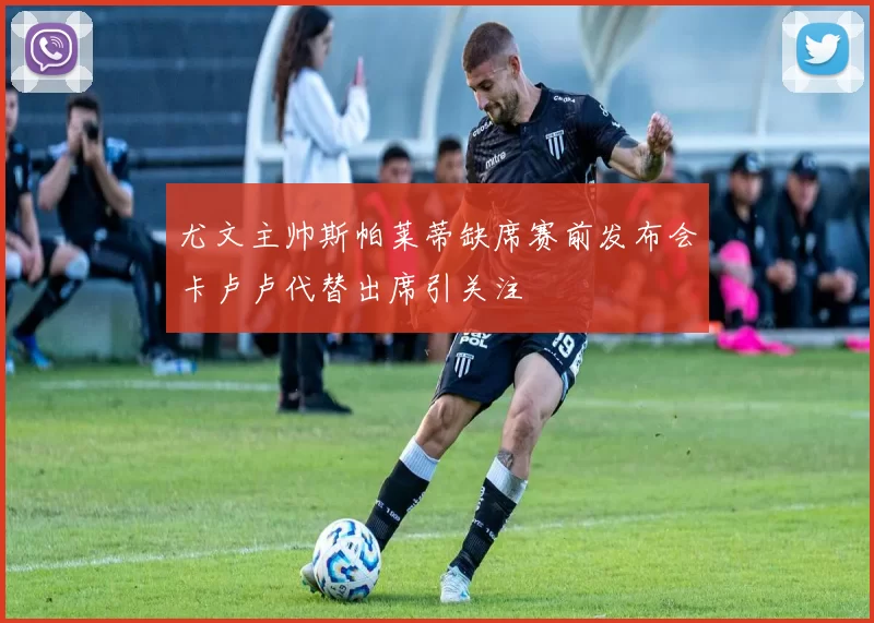 尤文主帅斯帕莱蒂缺席赛前发布会卡卢卢代替出席引关注
