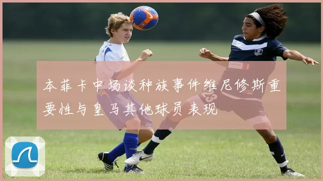 本菲卡中场谈种族事件维尼修斯重要性与皇马其他球员表现