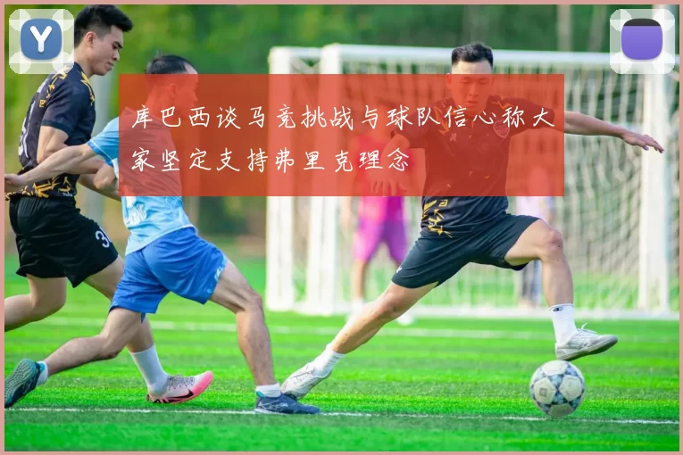 库巴西谈马竞挑战与球队信心称大家坚定支持弗里克理念
