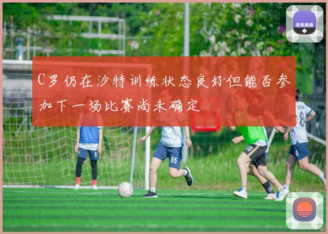 C罗仍在沙特训练状态良好但能否参加下一场比赛尚未确定