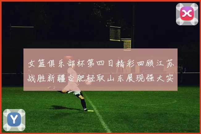 女篮俱乐部杯第四日精彩回顾江苏战胜新疆合肥轻取山东展现强大实力