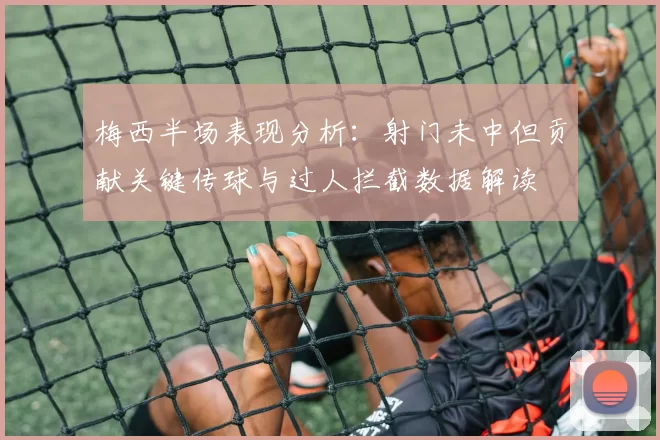 梅西半场表现分析：射门未中但贡献关键传球与过人拦截数据解读