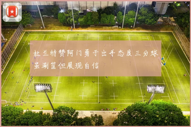 杜兰特赞阿门勇于出手态度三分球虽涮筐但展现自信