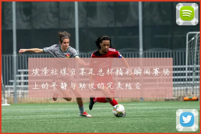 埃泽社媒分享足总杯精彩瞬间赛场上的平静与助攻的完美结合