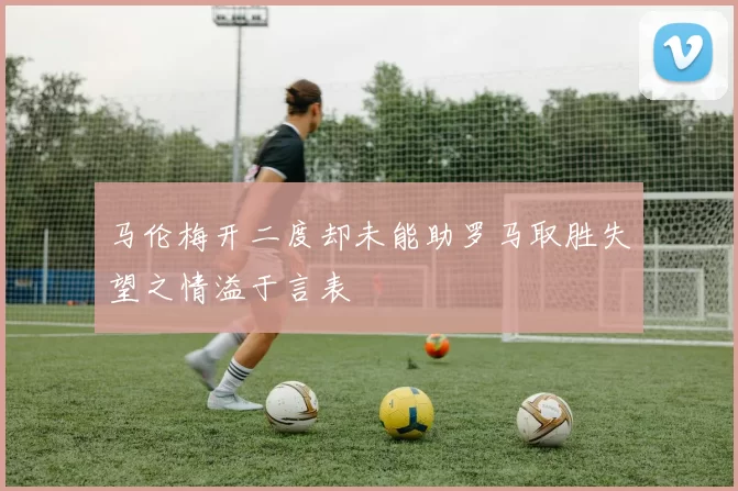 马伦梅开二度却未能助罗马取胜失望之情溢于言表