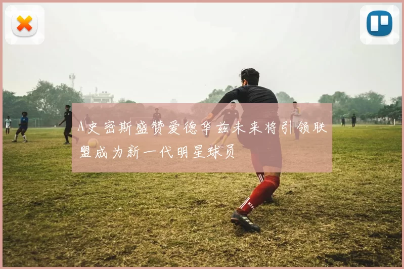 A史密斯盛赞爱德华兹未来将引领联盟成为新一代明星球员