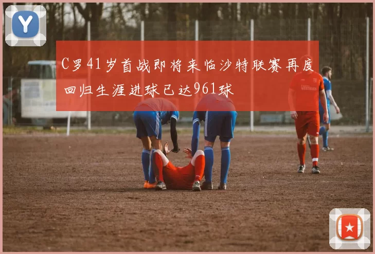 C罗41岁首战即将来临沙特联赛再度回归生涯进球已达961球