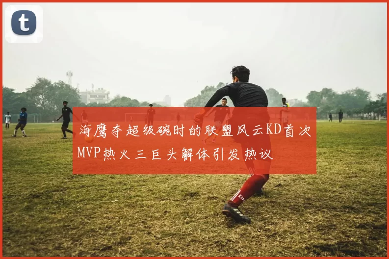 海鹰夺超级碗时的联盟风云KD首次MVP热火三巨头解体引发热议