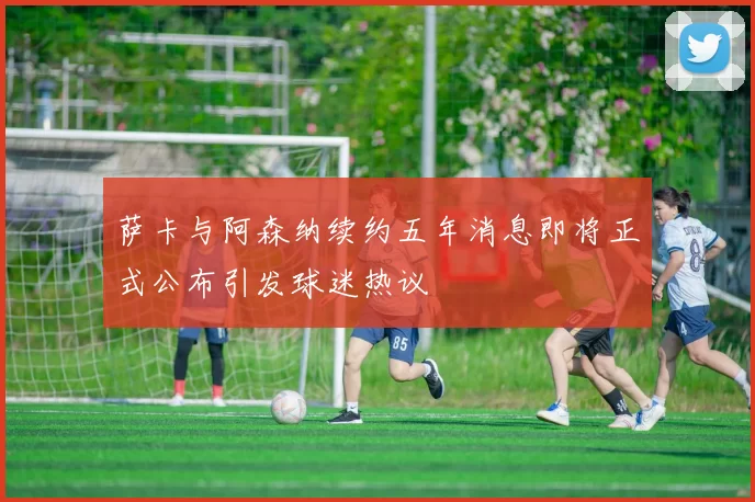 萨卡与阿森纳续约五年消息即将正式公布引发球迷热议