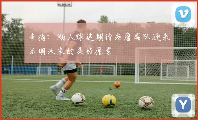 夸梅：湖人球迷期待老詹离队迎来光明未来的美好愿景