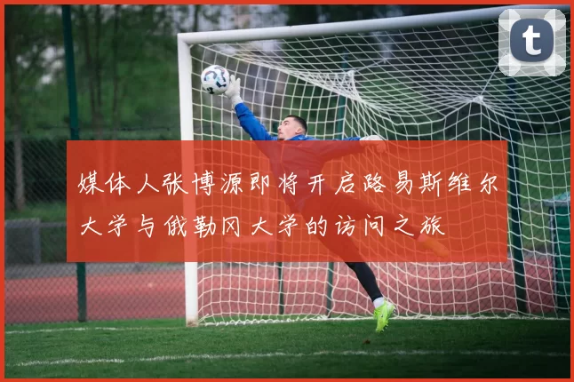 媒体人张博源即将开启路易斯维尔大学与俄勒冈大学的访问之旅