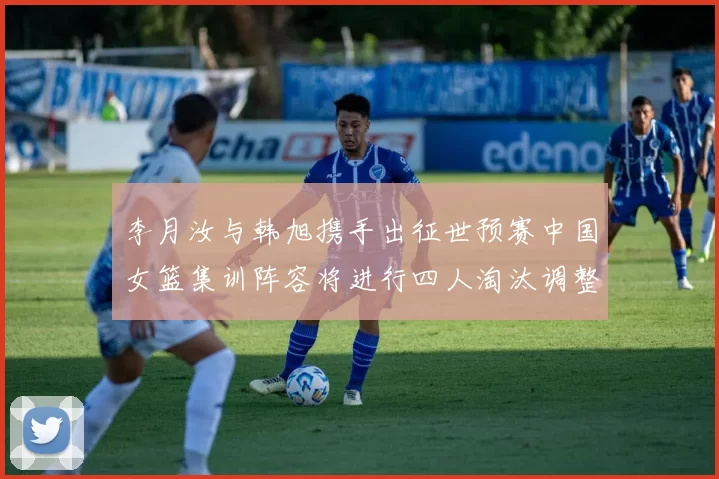 李月汝与韩旭携手出征世预赛中国女篮集训阵容将进行四人淘汰调整