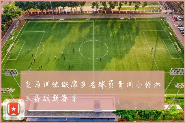 皇马训练缺席多名球员青训小将加入备战新赛季