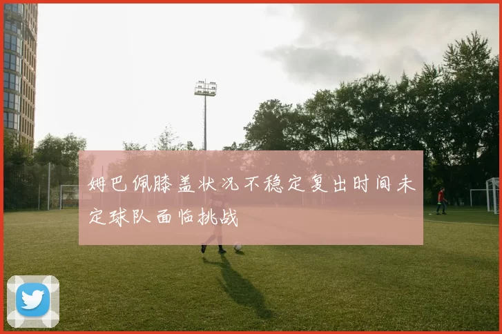 姆巴佩膝盖状况不稳定复出时间未定球队面临挑战