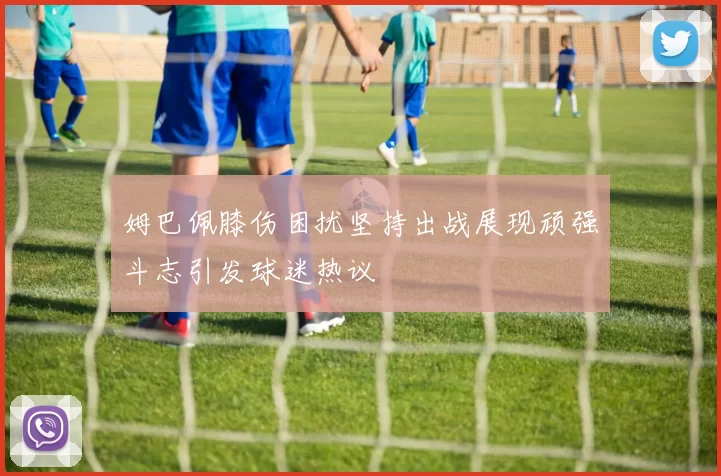 姆巴佩膝伤困扰坚持出战展现顽强斗志引发球迷热议