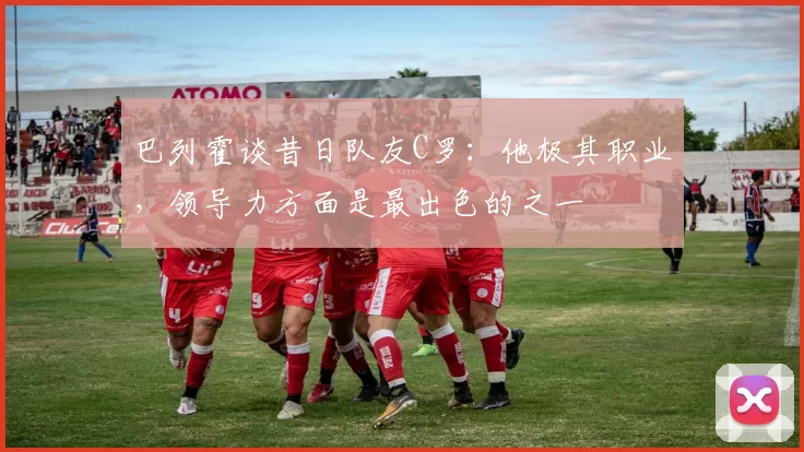 巴列霍谈昔日队友C罗：他极其职业，领导力方面是最出色的之一