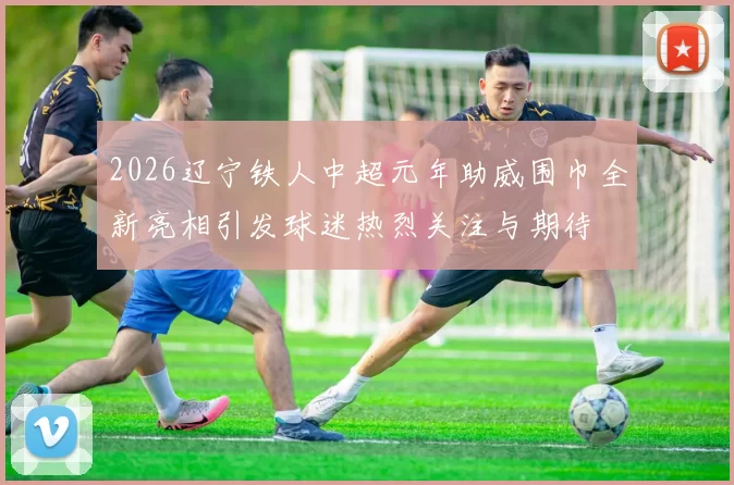 2026辽宁铁人中超元年助威围巾全新亮相引发球迷热烈关注与期待