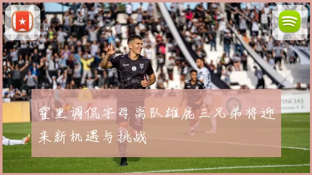 霍里调侃字母离队雄鹿三兄弟将迎来新机遇与挑战