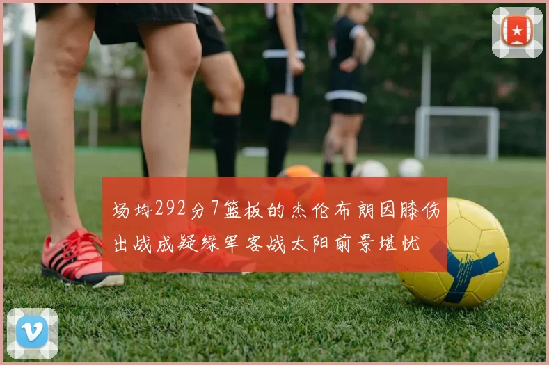 场均292分7篮板的杰伦布朗因膝伤出战成疑绿军客战太阳前景堪忧