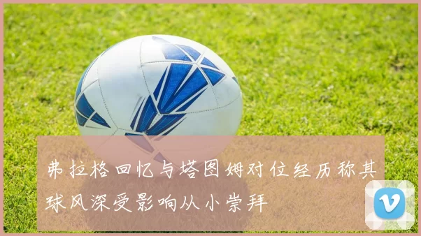 弗拉格回忆与塔图姆对位经历称其球风深受影响从小崇拜
