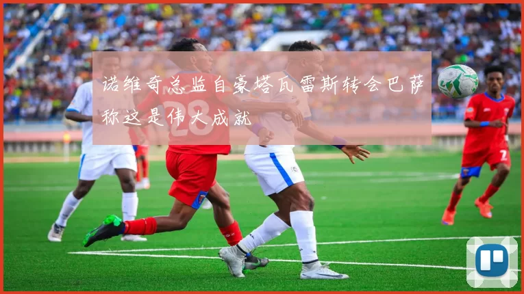 诺维奇总监自豪塔瓦雷斯转会巴萨称这是伟大成就