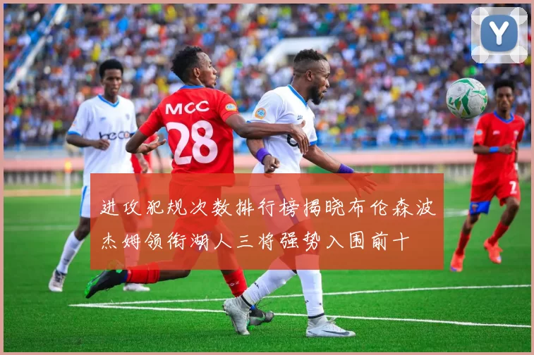 进攻犯规次数排行榜揭晓布伦森波杰姆领衔湖人三将强势入围前十