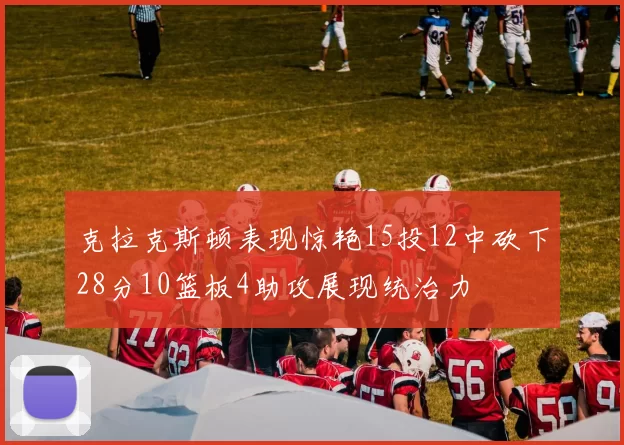 克拉克斯顿表现惊艳15投12中砍下28分10篮板4助攻展现统治力