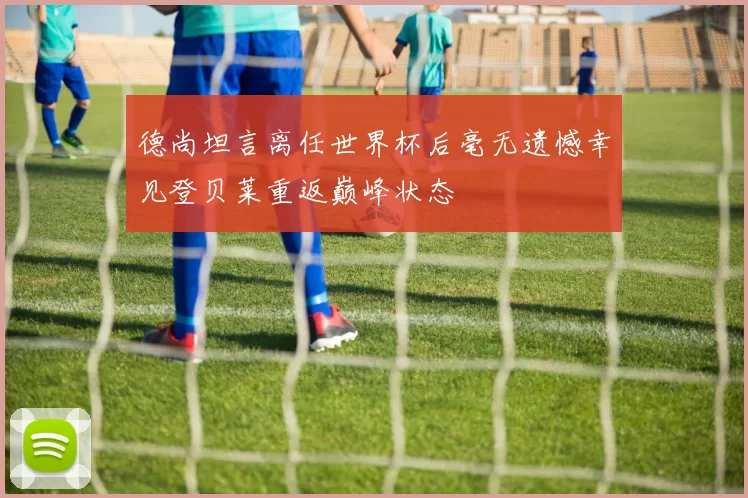 德尚坦言离任世界杯后毫无遗憾幸见登贝莱重返巅峰状态