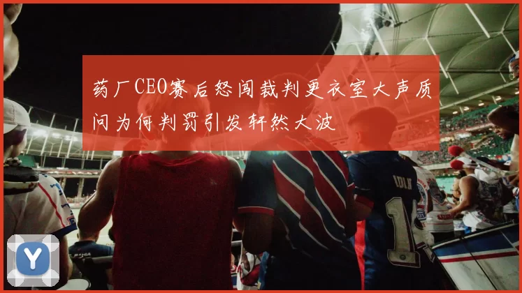 药厂CEO赛后怒闯裁判更衣室大声质问为何判罚引发轩然大波
